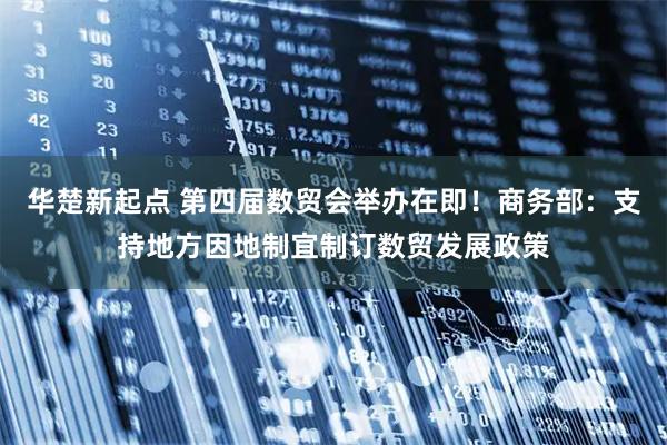华楚新起点 第四届数贸会举办在即！商务部：支持地方因地制宜制订数贸发展政策