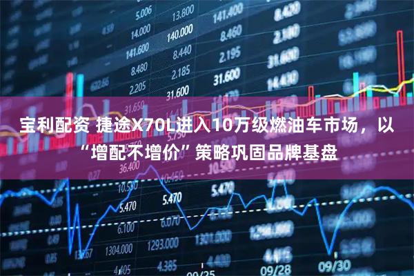 宝利配资 捷途X70L进入10万级燃油车市场，以“增配不增价”策略巩固品牌基盘
