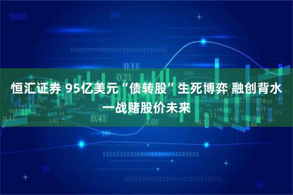 恒汇证券 95亿美元“债转股”生死博弈 融创背水一战赌股价未来