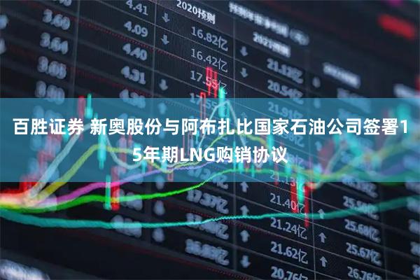 百胜证券 新奥股份与阿布扎比国家石油公司签署15年期LNG购销协议