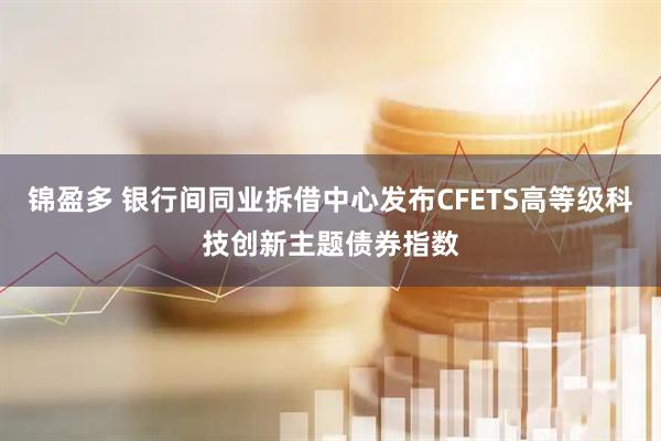 锦盈多 银行间同业拆借中心发布CFETS高等级科技创新主题债券指数