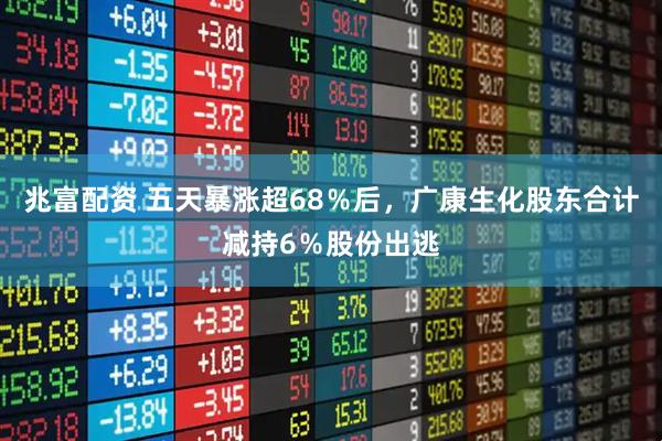 兆富配资 五天暴涨超68％后，广康生化股东合计减持6％股份出逃