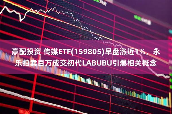 豪配投资 传媒ETF(159805)早盘涨近1%，永乐拍卖百万成交初代LABUBU引爆相关概念