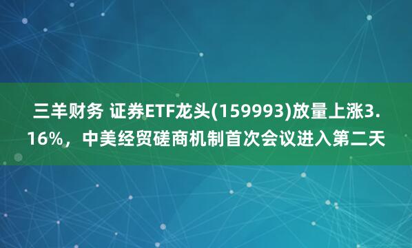三羊财务 证券ETF龙头(159993)放量上涨3.16%，中美经贸磋商机制首次会议进入第二天