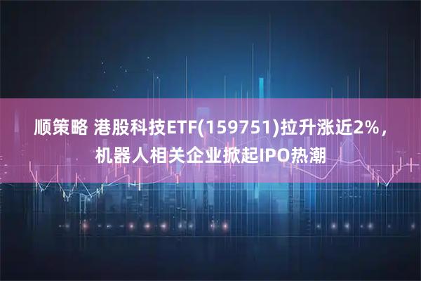 顺策略 港股科技ETF(159751)拉升涨近2%，机器人相关企业掀起IPO热潮