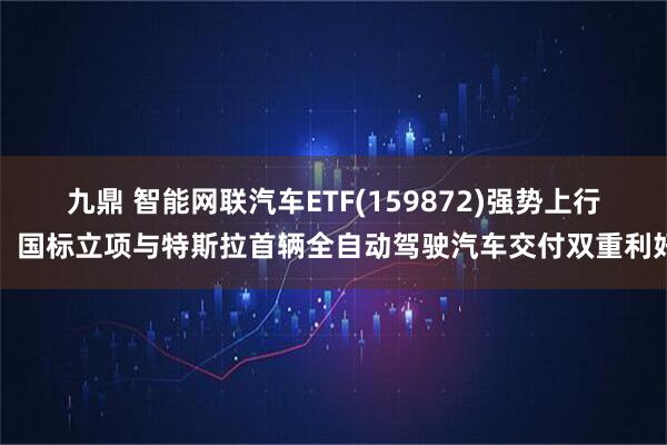 九鼎 智能网联汽车ETF(159872)强势上行，国标立项与特斯拉首辆全自动驾驶汽车交付双重利好
