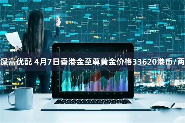 深富优配 4月7日香港金至尊黄金价格33620港币/两