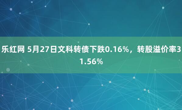 乐红网 5月27日文科转债下跌0.16%，转股溢价率31.56%