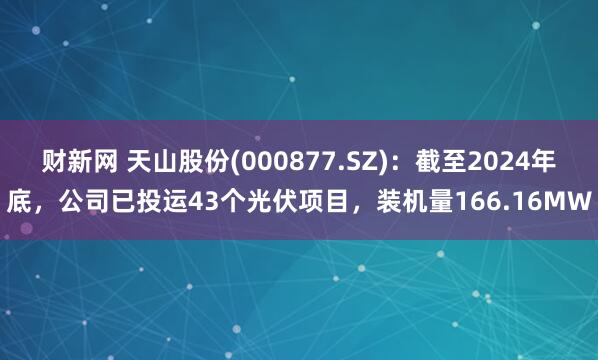 财新网 天山股份(000877.SZ)：截至2024年底，公司已投运43个光伏项目，装机量166.16MW