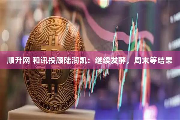 顺升网 和讯投顾陆润凯：继续发酵，周末等结果