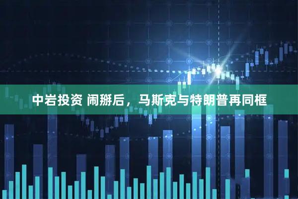 中岩投资 闹掰后，马斯克与特朗普再同框