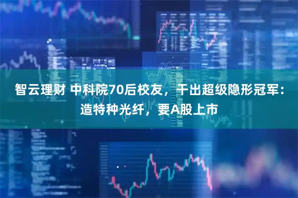智云理财 中科院70后校友，干出超级隐形冠军：造特种光纤，要A股上市