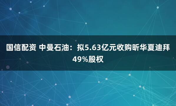 国信配资 中曼石油：拟5.63亿元收购昕华夏迪拜49%股权