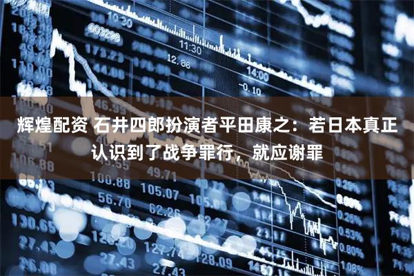 辉煌配资 石井四郎扮演者平田康之：若日本真正认识到了战争罪行，就应谢罪