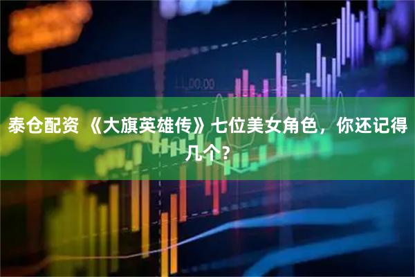 泰仓配资 《大旗英雄传》七位美女角色，你还记得几个？
