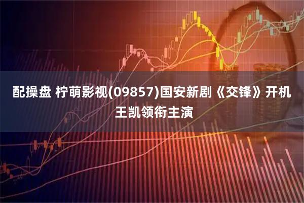 配操盘 柠萌影视(09857)国安新剧《交锋》开机 王凯领衔主演