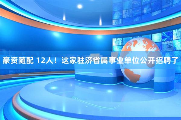 豪资随配 12人！这家驻济省属事业单位公开招聘了