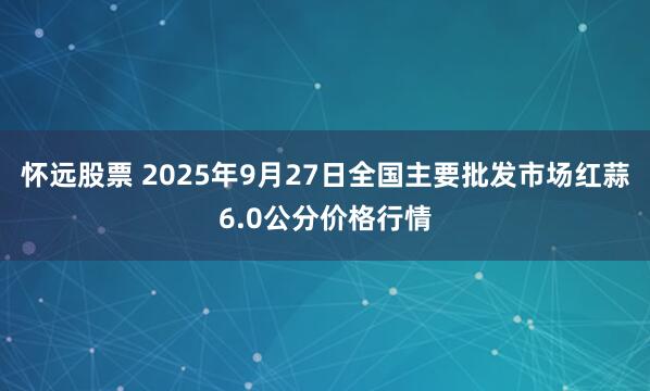 怀远股票 2025年9月27日全国主要批发市场红蒜6.0公分价格行情