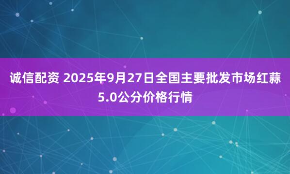 诚信配资 2025年9月27日全国主要批发市场红蒜5.0公分价格行情