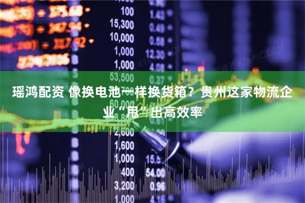 瑶鸿配资 像换电池一样换货箱？贵州这家物流企业“甩”出高效率