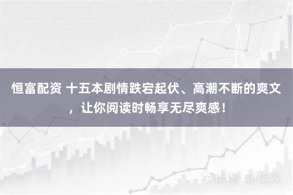 恒富配资 十五本剧情跌宕起伏、高潮不断的爽文，让你阅读时畅享无尽爽感！