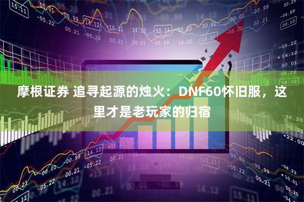 摩根证券 追寻起源的烛火：DNF60怀旧服，这里才是老玩家的归宿