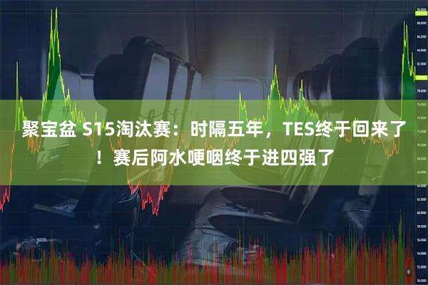 聚宝盆 S15淘汰赛:时隔五年,TES终于回来了!赛后阿水哽咽终于进四强了