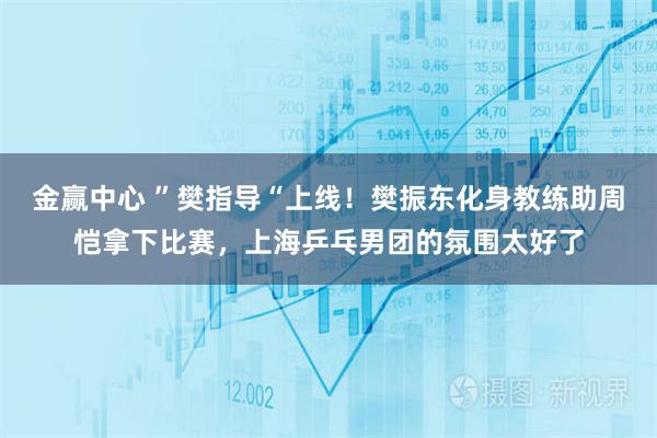 金赢中心 ”樊指导“上线！樊振东化身教练助周恺拿下比赛，上海乒乓男团的氛围太好了