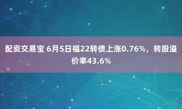 配资交易宝 6月5日福22转债上涨0.76%，转股溢价率43.6%