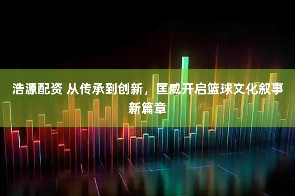 浩源配资 从传承到创新，匡威开启篮球文化叙事新篇章