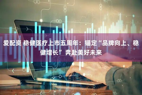爱配资 稳健医疗上市五周年：锚定“品牌向上、稳健增长” 奔赴美好未来