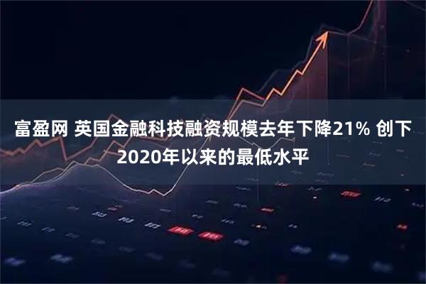 富盈网 英国金融科技融资规模去年下降21% 创下2020年以来的最低水平