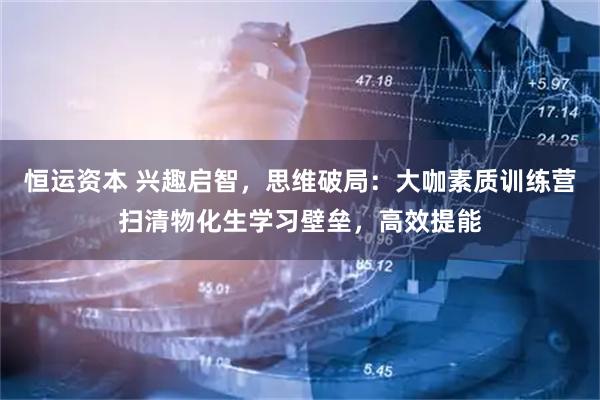 恒运资本 兴趣启智,思维破局:大咖素质训练营扫清物化生学习壁垒,高效提能