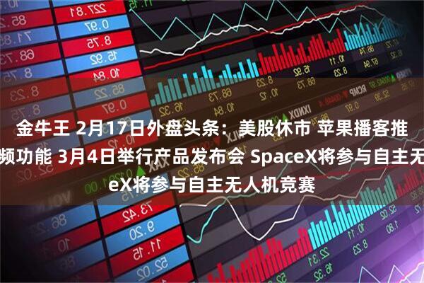 金牛王 2月17日外盘头条：美股休市 苹果播客推出全新视频功能 3月4日举行产品发布会 SpaceX将参与自主无人机竞赛