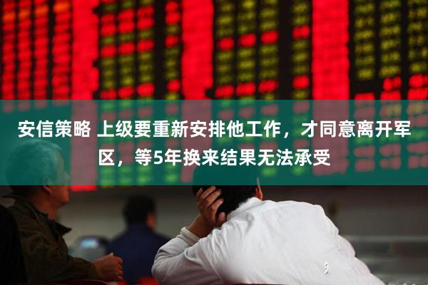安信策略 上级要重新安排他工作，才同意离开军区，等5年换来结果无法承受
