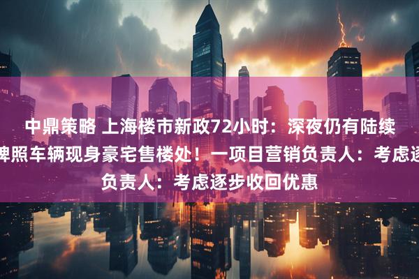 中鼎策略 上海楼市新政72小时：深夜仍有陆续成交，温州牌照车辆现身豪宅售楼处！一项目营销负责人：考虑逐步收回优惠