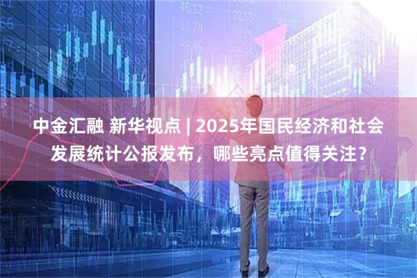 中金汇融 新华视点 | 2025年国民经济和社会发展统计公报发布，哪些亮点值得关注？