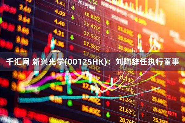 千汇网 新兴光学(00125HK)：刘陶辞任执行董事