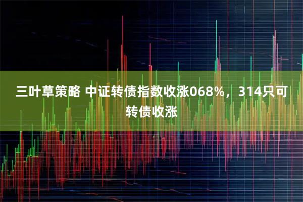 三叶草策略 中证转债指数收涨068%,314只可转债收涨