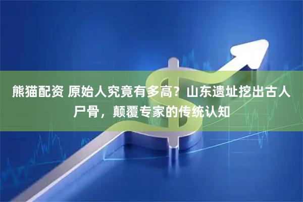 熊猫配资 原始人究竟有多高？山东遗址挖出古人尸骨，颠覆专家的传统认知