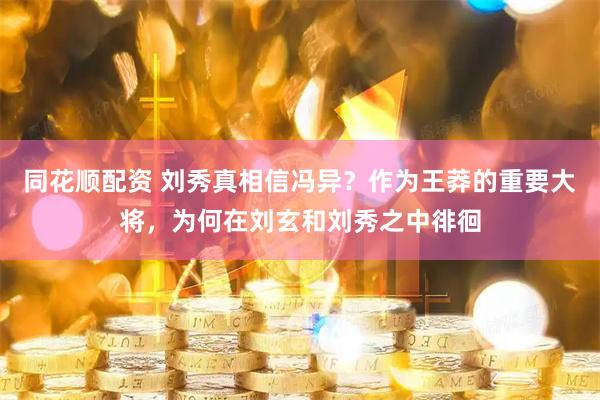 同花顺配资 刘秀真相信冯异？作为王莽的重要大将，为何在刘玄和刘秀之中徘徊