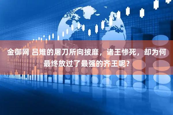 金御网 吕雉的屠刀所向披靡，诸王惨死，却为何最终放过了最强的齐王呢？