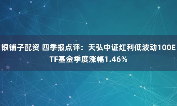 银铺子配资 四季报点评：天弘中证红利低波动100ETF基金季度涨幅1.46%
